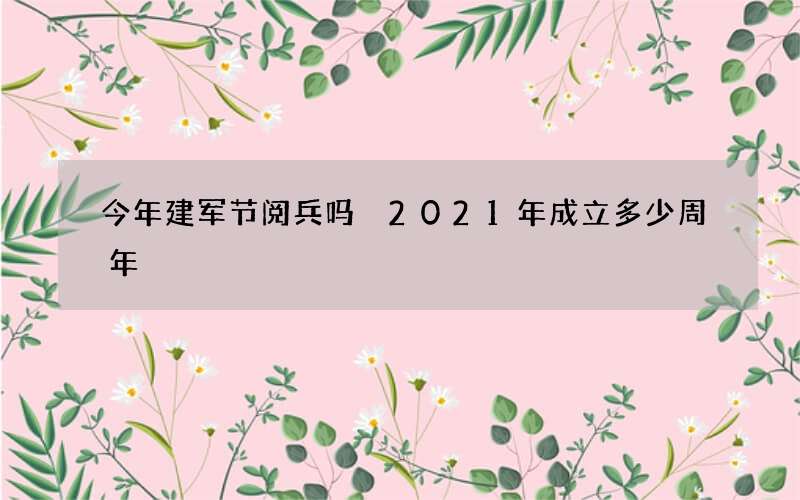 今年建军节阅兵吗 2021年成立多少周年